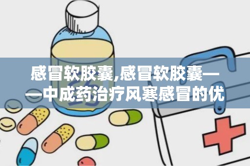 感冒软胶囊,感冒软胶囊——中成药治疗风寒感冒的优选