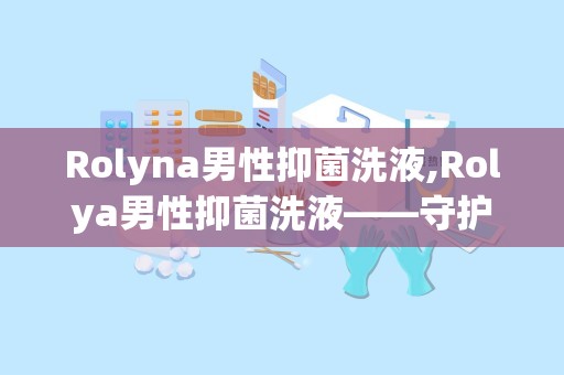 Rolyna男性抑菌洗液,Rolya男性抑菌洗液——守护男性私处健康的新选择