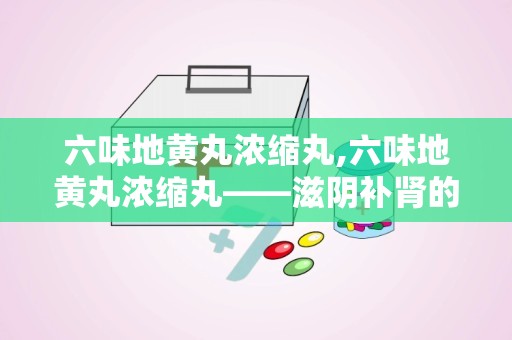 六味地黄丸浓缩丸,六味地黄丸浓缩丸——滋阴补肾的中医经典名方