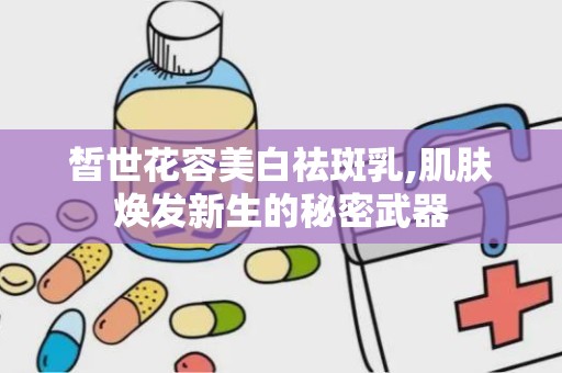 皙世花容美白祛斑乳,肌肤焕发新生的秘密武器