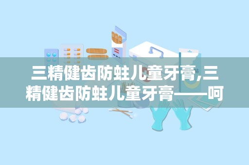 三精健齿防蛀儿童牙膏,三精健齿防蛀儿童牙膏——呵护宝宝口腔健康，从小做起