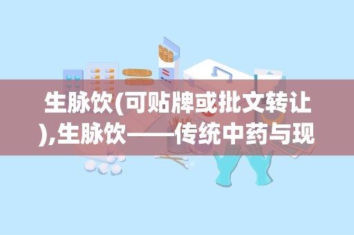 生脉饮(可贴牌或批文转让),生脉饮——传统中药与现代科技的完美结合