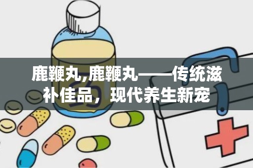 鹿鞭丸,鹿鞭丸——传统滋补佳品，现代养生新宠