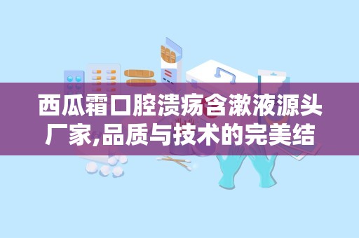 西瓜霜口腔溃疡含漱液源头厂家,品质与技术的完美结合