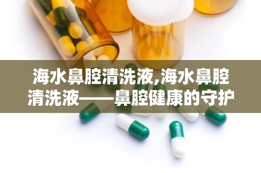 海水鼻腔清洗液,海水鼻腔清洗液——鼻腔健康的守护者