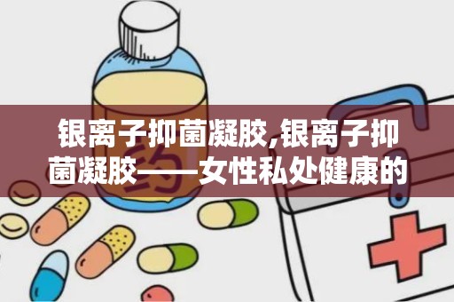 银离子抑菌凝胶,银离子抑菌凝胶——女性私处健康的守护者