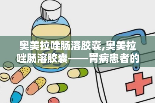 奥美拉唑肠溶胶囊,奥美拉唑肠溶胶囊——胃病患者的“守护神”