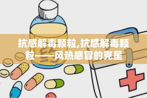 抗感解毒颗粒,抗感解毒颗粒——风热感冒的克星