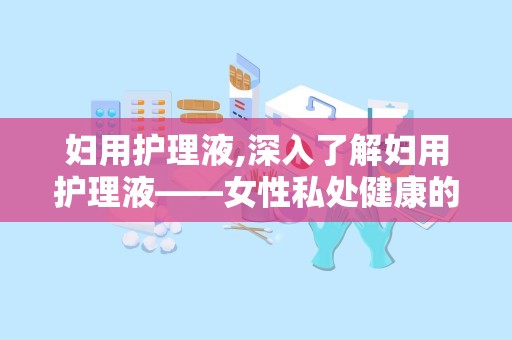 妇用护理液,深入了解妇用护理液——女性私处健康的守护者