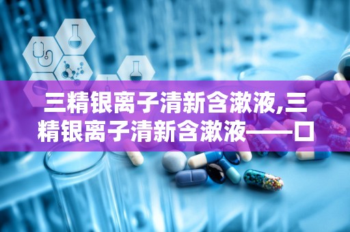 三精银离子清新含漱液,三精银离子清新含漱液——口腔健康的守护者