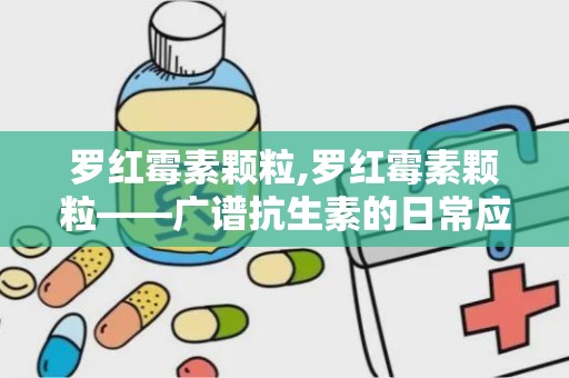 罗红霉素颗粒,罗红霉素颗粒——广谱抗生素的日常应用指南