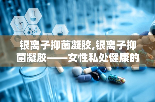 银离子抑菌凝胶,银离子抑菌凝胶——女性私处健康的守护者