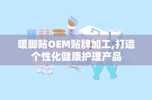 暖脚贴OEM贴牌加工,打造个性化健康护理产品