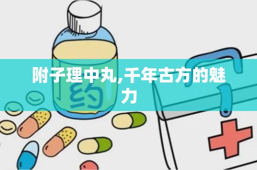 附子理中丸,千年古方的魅力