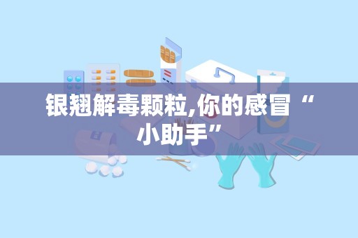 银翘解毒颗粒,你的感冒“小助手”