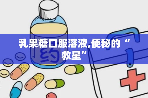 乳果糖口服溶液,便秘的“救星”