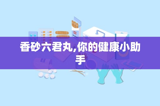 香砂六君丸,你的健康小助手