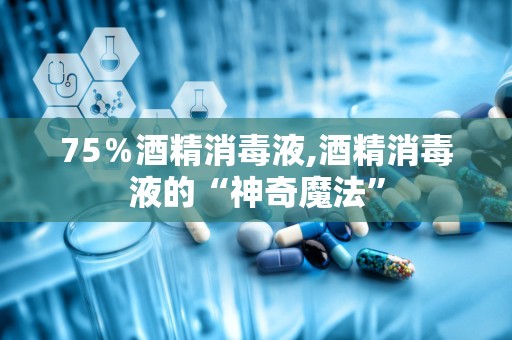 75％酒精消毒液,酒精消毒液的“神奇魔法”