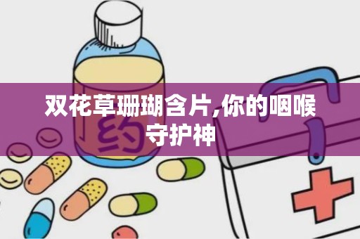 双花草珊瑚含片,你的咽喉守护神