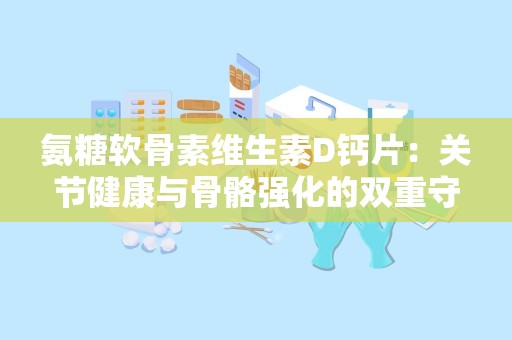 氨糖软骨素维生素D钙片：关节健康与骨骼强化的双重守护者