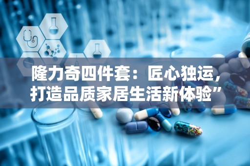 隆力奇四件套：匠心独运，打造品质家居生活新体验”