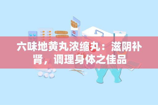 六味地黄丸浓缩丸：滋阴补肾，调理身体之佳品