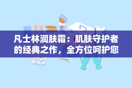 凡士林润肤霜：肌肤守护者的经典之作，全方位呵护您的肌肤健康”