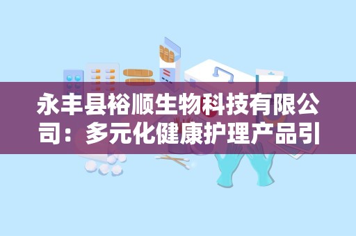 永丰县裕顺生物科技有限公司：多元化健康护理产品引领市场新风尚