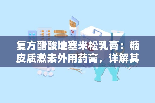 复方醋酸地塞米松乳膏：糖皮质激素外用药膏，详解其成分、功效与使用指南