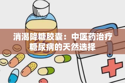 消渴降糖胶囊：中医药治疗糖尿病的天然选择