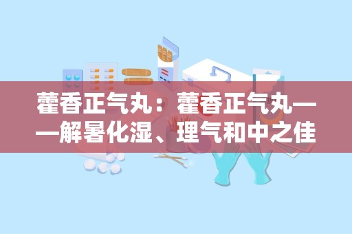 藿香正气丸：藿香正气丸——解暑化湿、理气和中之佳品