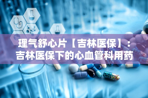 理气舒心片【吉林医保】：吉林医保下的心血管科用药解析