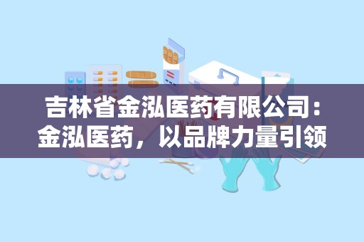 吉林省金泓医药有限公司：金泓医药，以品牌力量引领医药市场发展