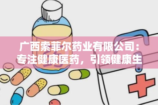 广西索菲尔药业有限公司：专注健康医药，引领健康生活新风尚