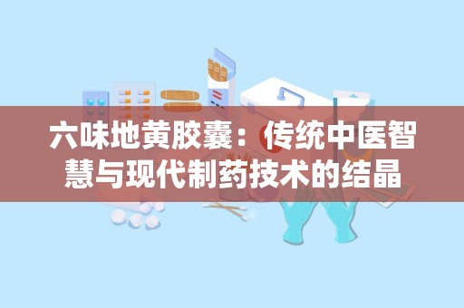 六味地黄胶囊：传统中医智慧与现代制药技术的结晶