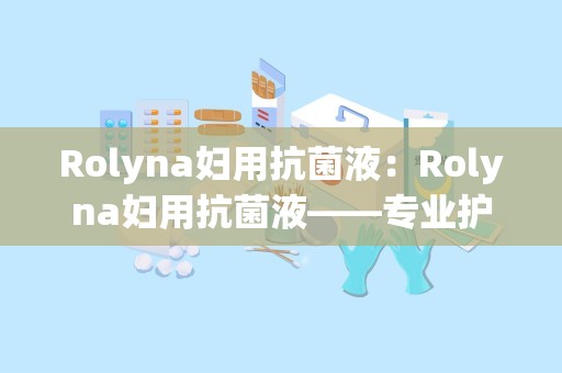 Rolyna妇用抗菌液：Rolyna妇用抗菌液——专业护理，呵护女性私处健康”