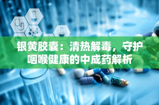 银黄胶囊：清热解毒，守护咽喉健康的中成药解析