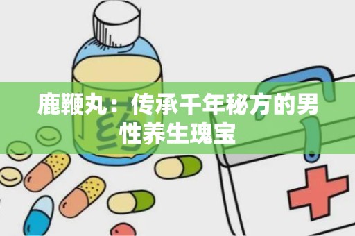 鹿鞭丸：传承千年秘方的男性养生瑰宝