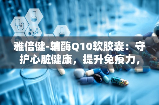 雅倍健-辅酶Q10软胶囊：守护心脏健康，提升免疫力，助力健康生活”