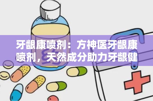 牙龈康喷剂：方神医牙龈康喷剂，天然成分助力牙龈健康”