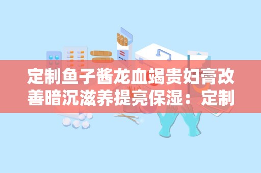 定制鱼子酱龙血竭贵妇膏改善暗沉滋养提亮保湿：定制鱼子酱龙血竭贵妇膏，肌肤亮泽新篇章