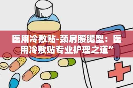 医用冷敷贴-颈肩腰腿型：医用冷敷贴专业护理之道”