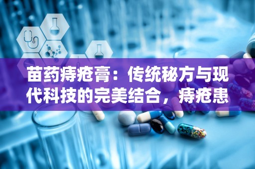 苗药痔疮膏：传统秘方与现代科技的完美结合，痔疮患者的福音”