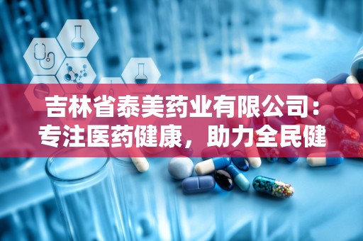 吉林省泰美药业有限公司：专注医药健康，助力全民健康生活