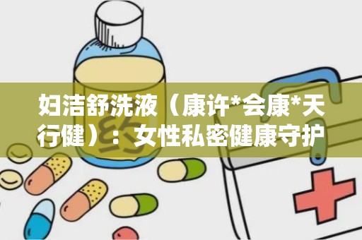 妇洁舒洗液（康许*会康*天行健）：女性私密健康守护者，清热燥湿、杀虫止痒的妇科良药