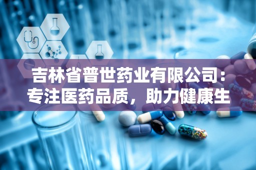 吉林省普世药业有限公司：专注医药品质，助力健康生活