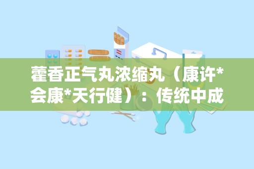 藿香正气丸浓缩丸（康许*会康*天行健）：传统中成药，解暑湿感冒之苦