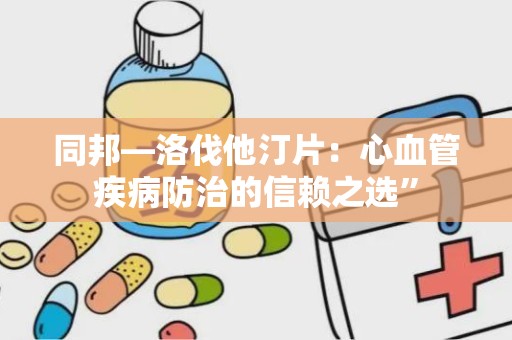 同邦—洛伐他汀片：心血管疾病防治的信赖之选”