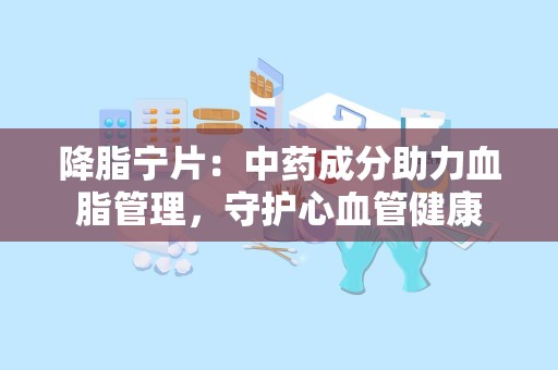 降脂宁片：中药成分助力血脂管理，守护心血管健康