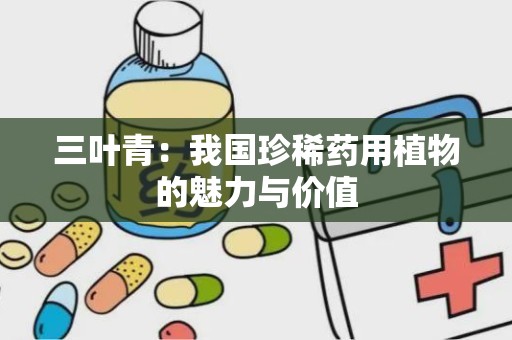 三叶青：我国珍稀药用植物的魅力与价值